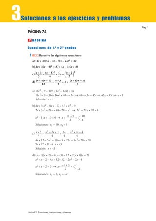 3Sol   u ciones a los ejercicios y problemas
                                                                                     Pág. 1

   PÁGINA 74

       P RACTICA
   E c u a c i o n e s d e 1.º y 2.º g r a d o s

       1         Resuelve las siguientes ecuaciones:
           a) (4x + 3)(4x – 3) – 4(3 – 2x)2 = 3x
           b) 2x + 3(x – 4)2 = 37 + (x – 3)(x + 3)

                                         ()
                             2               2
           c) x + 3 – (x – 1) = 5 x – x + 2
                         4
                5                4       2
           d) (x –1)(x + 2) – x – 3 = 1 + (x +1)(x – 2)
                   12           3               6

           a) 16x 2 – 9 – 4(9 + 4x 2 – 12x) = 3x
              16x 2 – 9 – 36 – 16x 2 + 48x = 3x 8 48x – 3x = 45 8 45x = 45 8 x = 1
              Solución: x = 1

           b) 2x + 3(x 2 – 8x + 16) = 37 + x 2 – 9
              2x + 3x 2 – 24x + 48 = 28 + x 2 8 2x 2 – 22x + 20 = 0
                                                        10
             x 2 – 11x + 10 = 0 8 x = 11 ± 9 =
                                        2               1
             Soluciones: x1 = 10, x2 = 1

                        2                    2
           c) x + 3 – x – 2x + 1 = 5x – x + 4x + 4
                            4                    4
                5                      4
              4x + 12 – 5x 2 + 10x – 5 = 25x – 5x 2 – 20x – 20
              9x + 27 = 0 8 x = –3
              Solución: x = –3

           d) (x – 1)(x + 2) – 4(x – 3) = 12 + 2(x + 1)(x – 2)
              x 2 + x – 2 – 4x + 12 = 12 + 2x 2 – 2x – 4
                                                   1
             x 2 + x – 2 = 0 8 x = –1 ± 3 =
                                     2             –2
             Soluciones: x1 = 1, x2 = –2




   Unidad 3. Ecuaciones, inecuaciones y sistemas
 