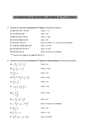 85 EJERCICIOS de ECUACIONES y SISTEMAS de 1er y 2o GRADO 
1. Resolver las siguientes ecuaciones de 1er grado y comprobar la solución: 
a) 5[2x-4(3x+1)]= -10x+20 (Soluc: x= -1) 
b) x-13=4[3x-4(x-2)] (Soluc: x=9) 
c) 3[6x-5(x-3)]=15-3(x-5) (Soluc: x= -5/2) 
d) 2x+3(x-3)=6[2x-3(x-5)] (Soluc: x=9) 
e) 5(x-3)-2(x-1)=3x-13 (Soluc: se verifica " x Î IR, pues es una identidad) 
f) x+4[3-2(x-1)]=5[x-3(2x-4)]+1 (Soluc: x=41/18) 
g) 3-2x+4[3+5(x+1)]=10x-7 (Soluc: x=-21/4) 
h) 8x-6=2[x+3(x-1)] (Soluc: se trata de una identidad) 
 Ejercicios libro: pág. 51: 3 a; pág. 62: 19 a, b; 20 
2. Resolver las siguientes ecuaciones de 1er grado con denominadores y comprobar la solución: 
a) 
- x - 3 
3 - = - (Soluc: x=9) 
2 
x -1 
5 
5x 1 
10 
b) 
5 - x - = - - 1- x 
(Soluc: x=17/9) 
3 
x 
9 
5 
15 
x 8 + = (Soluc: x=5) 
c) 13 
6 - x 
d) 
3(x - 2) - - = - 3x - 6 
(Soluc: x=3/2) 
4 
x 
6 
2(x 3) 
3 
4 
e) 
x - 2 = - 5 
(Soluc: x=7) 
4 
3 - x 
x 
x 
x 
x 
 = + + - (Soluc: x=15) 
f) 1 
x 3 
 
+ 5 
3 
3 
5 
 
 
g) 
3 
x 
5 
3 
1 
x 
5 
1 
3 
+ 
- 
= (Soluc: x=2/9) 
h) 
- 5 - 3x 
4 - = - (Soluc: x=2) 
4 
5x 
3 
7 x 
12 
i) 
+ 15x + 4 
x - = + - (Soluc: Se trata de una identidad) 
3 
2x 1 
12x 1 
3 
j) 
2x + 1 = 3 
(Soluc: x=4) 
2 
3x - 6 
x - 6 - x 
= + (Soluc: x= -10) 
k) x 1 
4 
2 
l) 
1+ 5x - - = - - 8x - 2 
(Soluc: x=53/155) 
9 
1 2x 
3 x 
6 
4 
 