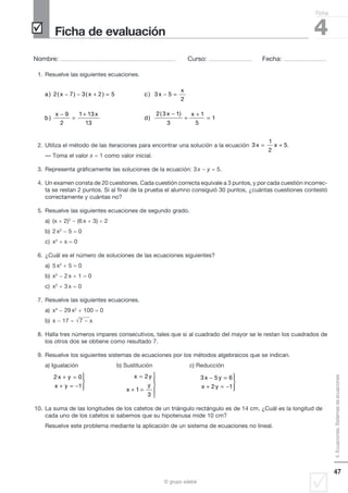 4. Ecuaciones. Sistemas de ecuaciones 
Nombre: ..................................................................................................... Curso: ...................................... Fecha: ..................................... 
47 
 Ficha de evaluación 
− − + = − = 
2 7 3 2 5 3 5 
© grupo edebé 
Ficha 
4 
1. Resuelve las siguientes ecuaciones. 
a x x c x 
x 
b 
) ( ) ( ) ) 
x x 
) d 
) 
2 
9 
2 
1 13 
13 
− 
= 
+ 2 3 1 
3 
1 
5 
1 
( x − ) x 
+ 
+ 
= 
2. Utiliza el método de las iteraciones para encontrar una solución a la ecuación 
3 
1 
2 
x = x + 5. 
— Toma el valor x  1 como valor inicial. 
3. Representa gráficamente las soluciones de la ecuación: 3 x  y  5. 
4. Un examen consta de 20 cuestiones. Cada cuestión correcta equivale a 3 puntos, y por cada cuestión incorrec-ta 
se restan 2 puntos. Si al final de la prueba el alumno consiguió 30 puntos, ¿cuántas cuestiones contestó 
correctamente y cuántas no? 
5. Resuelve las siguientes ecuaciones de segundo grado. 
a) (x  2)2  (6 x  3)  2 
b) 2 x2  5  0 
c) x2  x  0 
6. ¿Cuál es el número de soluciones de las ecuaciones siguientes? 
a) 5 x2  5  0 
b) x2  2 x  1  0 
c) x2  3 x  0 
7. Resuelve las siguientes ecuaciones. 
a) x4  29 x2  100  0 
b) x  17  7  x 
8. Halla tres números impares consecutivos, tales que si al cuadrado del mayor se le restan los cuadrados de 
los otros dos se obtiene como resultado 7. 
9. Resuelve los siguientes sistemas de ecuaciones por los métodos algebraicos que se indican. 
a) Igualación b) Sustitución c) Reducción 
+ = 
+ = − 
2 0 
1 
x y 
x y 
 
  
 
x y 
x 
y 
= 
+ = 
 
  
  
2 
1 
3 
− = 
+ = − 
3 5 6 
x y 
x y 
2 1 
 
  
 
10. La suma de las longitudes de los catetos de un triángulo rectángulo es de 14 cm. ¿Cuál es la longitud de 
cada uno de los catetos si sabemos que su hipotenusa mide 10 cm? 
Resuelve este problema mediante la aplicación de un sistema de ecuaciones no lineal. 
 