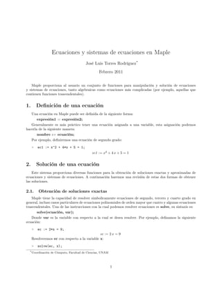 Ecuaciones y sistemas de ecuaciones en Maple
José Luis Torres Rodríguez*
Febrero 2011
Maple proporciona al usuario un conjunto de funciones para manipulación y solución de ecuaciones
y sistemas de ecuaciones, tanto algebraicas como ecuaciones más complicadas (por ejemplo, aquellas que
contienen funciones trascendentales).
1. Deﬁnición de una ecuación
Una ecuación en Maple puede ser deﬁnida de la siguiente forma:
expresión1 = expresión2;
Generalmente es más práctico tener una ecuación asignada a una variable, esta asignación podemos
hacerla de la siguiente manera:
nombre := ecuación;
Por ejemplo, deﬁniremos una ecuación de segundo grado:
> ec1 := x^2 + 4*x + 5 = 1;
ec1 := x2
+ 4 x + 5 = 1
2. Solución de una ecuación
Este sistema proporciona diversas funciones para la obtención de soluciones exactas y aproximadas de
ecuaciones y sistemas de ecuaciones. A continuación haremos una revisión de estas dos formas de obtener
las soluciones.
2.1. Obtención de soluciones exactas
Maple tiene la capacidad de resolver simbolicamente ecuaciones de segundo, tercero y cuarto grado en
general, incluso casos particulares de ecuaciones polinomiales de orden mayor que cuatro y algunas ecuaciones
trascendentales. Una de las instrucciones con la cual podemos resolver ecuaciones es solve, su sintaxis es:
solve(ecuación, var);
Donde var es la variable con respecto a la cual se desea resolver. Por ejemplo, deﬁnamos la siguiente
ecuación:
> ec := 2*x = 9;
ec := 2 x = 9
Resolveremos ec con respecto a la variable x:
> solve(ec, x);
*Coordinación de Cómputo, Facultad de Ciencias, UNAM
1
 