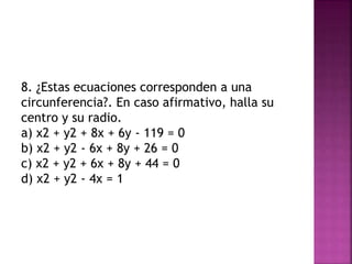 8. ¿Estas ecuaciones corresponden a una
circunferencia?. En caso afirmativo, halla su
centro y su radio.
a) x2 + y2 + 8x + 6y - 119 = 0
b) x2 + y2 - 6x + 8y + 26 = 0
c) x2 + y2 + 6x + 8y + 44 = 0
d) x2 + y2 - 4x = 1
 