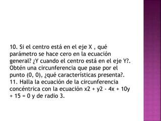 10. Si el centro está en el eje X , qué
parámetro se hace cero en la ecuación
general? ¿Y cuando el centro está en el eje Y?.
Obtén una circunferencia que pase por el
punto (0, 0), ¿qué características presenta?.
11. Halla la ecuación de la circunferencia
concéntrica con la ecuación x2 + y2 - 4x + 10y
+ 15 = 0 y de radio 3.
 