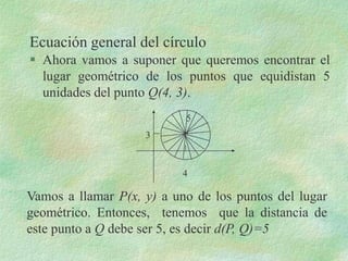 Ecuación general del círculo
 Ahora vamos a suponer que queremos encontrar el
  lugar geométrico de los puntos que equidistan 5
  unidades del punto Q(4, 3).
                           5
                    3


                          4

Vamos a llamar P(x, y) a uno de los puntos del lugar
geométrico. Entonces, tenemos que la distancia de
este punto a Q debe ser 5, es decir d(P, Q)=5
 