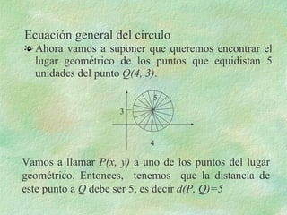 Ecuación general del círculo ,[object Object],4 3 5 Vamos a llamar  P(x, y)  a uno de los puntos del lugar geométrico. Entonces,  tenemos  que la distancia de este punto a  Q  debe ser 5, es decir  d(P, Q)=5 