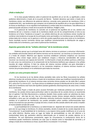 ¡Hola a todos/as!
En la clase pasada hablamos sobre el potencial de equilibrio de un ion (E), su significado y cómo
podíamos determinarlo a través de la ecuación de Nernst. También decíamos que existe a través de la
membrana celular una diferencia de potencial eléctrico, conocida como potencial de membrana (DVm o
simplemente Vm), que tendremos que comparar con el potencial de equilibrio de un ion para determinar si
el mismo se distribuye o no en equilibrio termodinámico a ambos lados de la membrana. Esta diferencia de
potencial puede calcularse a través de la ecuación de Goldman, Hodgkin y Katz.
Si el potencial de membrana no coincide con el potencial de equilibrio de un ion, existirá una
tendencia del ion a moverse a través de la membrana desde uno de los compartimientos al otro (a esa
tendencia se le llama “tendencia al escape”). Las señales eléctricas de una membrana celular resultan de
combinar esta tendencia al escape de los principales iones permeables a la membrana que se distribuyen a
ambos lados de la misma, con la apertura o cierre de canales específicos para estos iones en la membrana.
Como resultado ocurren corrientes iónicas que modifican transitoriamente la distribución de cargas a
ambos lados de la membrana, y por ende el potencial de membrana.
Aspectos generales de las “señales eléctricas” de la membrana celular.
Podemos pensar que la principal tarea del sistema nervioso es procesar y comunicar información.
Las unidades estructurales básicas del sistema nervioso son las neuronas. Las neuronas se comunican entre
sí a través de sinapsis. Mientras que algunas neuronas establecen contactos sinápticos con neuronas
próximas, otras envían largos axones que establecen sinapsis a distancias considerables del cuerpo
neuronal. Las neuronas son capaces de transmitir la información a través de señales químicas y eléctricas.
En este curso nos centraremos en la comprensión de los fenómenos biofísicos que subyacen a las señales
neurales de origen eléctrico. Si bien las células del sistema nervioso exhiben una gran diversidad y
complejidad en la morfología neuronal y en las conexiones sinápticas, el sistema nervioso muestra un
número de principios básicos en la señalización para todas las neuronas.
¿Cuáles son estos principios básicos?
En las neuronas (y en las demás células excitables tales como las fibras musculares) las señales
eléctricas resultan de corrientes iónicas a través de la membrana celular que modifican transitoriamente el
potencial de membrana. En el sistema nervioso estas corrientes iónicas pueden ser de sodio (Na+), potasio
(K+), calcio (Ca+2) y cloruro (Cl-). Los flujos iónicos se establecen porque la distribución de los iones a ambos
lados de la membrana está fuera del equilibrio (existen gradientes electroquímicos de estos iones a través
de la membrana).
Los iones fluyen a través de poros acuosos formados por moléculas proteicas que atraviesan la
membrana: los canales iónicos (para profundizar sobre la naturaleza de los canales iónicos se recomienda
leer el capítulo 7 del libro Neurociencia y conducta, Kandel). Estos canales suelen ser selectivos (es decir,
dejan pasar un sólo tipo de ion). Hay en la membrana canales iónicos siempre abiertos (canales no
activables) y otros que son activables por diferentes estímulos (estímulos mecánicos, señales químicas o
cambios en el potencial de membrana). Los canales activables sufren cambios conformacionales bajo
ciertas circunstancias que permiten el pasaje de iones a través de ellos (estado abierto del canal) o impiden
el mismo (estado cerrado del canal).
La permeabilidad de la membrana a un determinado ion depende del número de canales abiertos
para ese ion que tenga la membrana. En células excitables, donde el estado de los canales depende de las
“circunstancias”, la permeabilidad de la membrana a una especie iónica puede modificarse en el curso de
una señal eléctrica. Muchas veces en lugar de hablar de permeabilidad, es más útil referirse a la
conductividad iónica (g), parámetro eléctrico determinado por el número de canales abiertos en la
membrana. Tal cual expresamos previamente, según las circunstancias la conductancia iónica de la
membrana puede mantenerse constante (en este caso la relación entre la intensidad de corriente y el
voltaje a través de la membrana es lineal, Ley de Ohm) o no (relación I-V no lineal).
Clase 2
Clase 2
 