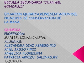 ESCUELA SECUNDARIA “JUAN GIL GONZALEZ” ECUACION QUIMICA.REPRESENTACION DEL PRINCIPIO DE CONSERVACION DE  LA MASA. QUIMICA. PROFESORA: MARIBEL LIÑAN CALERA. ALUMNAS: ALEJANDRA DIAZ ABREGO.#10 ANEL JASSO P.#22 ANGELICA FLORES.#14 PATRICIA ARVIZU  SALINAS.#2. EQUIPO:4 