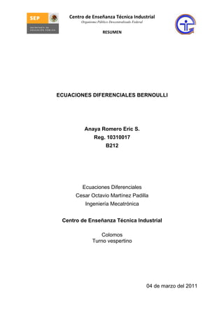 Centro de Enseñanza Técnica Industrial
        Organismo Público Descentralizado Federal


                      RESUMEN




ECUACIONES DIFERENCIALES BERNOULLI




          Anaya Romero Eric S.
                Reg. 10310017
                        B212




        Ecuaciones Diferenciales
      Cesar Octavio Martínez Padilla
          Ingeniería Mecatrónica


 Centro de Enseñanza Técnica Industrial

                   Colomos
               Turno vespertino




                                                    04 de marzo del 2011
 