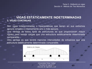 Tema 5 - Deflexión en vigas
Sección 4 - Método de Tres Momentos
VIGAS ESTÁTICAMENTE INDETERMINADAS
3. VIGAS CONTINUAS
Son vigas indeterminadas o hiperestáticas que tienen en sus extremos
apoyos simples e internamente uno o más apoyos.
Una ventaja de estos tipos de estructuras es que proporcionan mayor
rigidez para resistir cargas que una estructura estáticamente determinada
comparable.
Otra ventaja es que tendrá menores intensidades de esfuerzos que una
estructura estáticamente determinada comparable.
______________________________________________________________________________
Universidad César Vallejo
Facultad de Ingeniería
Escuela de Ingeniería Civil
 