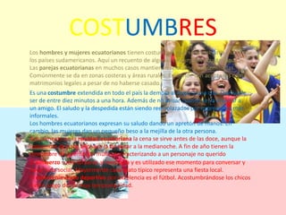 COSTUMBRESLos hombres y mujeres ecuatorianos tienen costumbres que se asemejan a mucho de los países sudamericanos. Aquí un recuento de algunas costumbres ecuatorianas:Las parejas ecuatorianas en muchos casos mantienen relaciones consensuadas. Comúnmente se da en zonas costeras y áreas rurales. En donde son aceptadas como matrimonios legales a pesar de no haberse casado.Es una costumbre extendida en todo el país la demora al llegar a una cita. Que suele ser de entre diez minutos a una hora. Además de no avisar cuando se va a visitar a un amigo. El saludo y la despedida están siendo reemplazados por expresiones más informales.Los hombres ecuatorianos expresan su saludo dando un apretón de manos. En cambio, las mujeres dan un pequeño beso a la mejilla de la otra persona.Actualmente en la navidad ecuatoriana la cena se sirve antes de las doce, aunque la costumbre de hace años era la de cenar a la medianoche. A fin de año tienen la costumbre de quemar un muñeco caracterizando a un personaje no queridoEl almuerzo suele tomarse al mediodía y es utilizado ese momento para conversar y hacer vida social. Mayormente cada plato típico representa una fiesta local.El entretenimiento deportivo por excelencia es el fútbol. Acostumbrándose los chicos a este juego desde muy temprana edad.