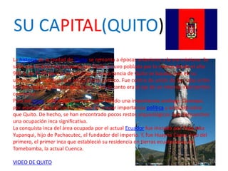 SU CAPITAL(QUITO)La historia de la ciudad de Quito se remonta a épocas anteriores a la era cristiana. Se sabe que el área hoy ocupada por Quito estuvo poblada por lo menos desde el año 900 a. de C. En épocas preincaicas la importancia de Quito se basaba más en su ubicación estratégica que en su status político. Fue centro de unión de las rutas entre los principales poblados de la zona y por lo tanto era el eje de un intenso intercambio comercial.Para los incas, esta región parece haber tenido una importancia análoga. Caranqui, por ejemplo, fue un centro urbano de mayor importancia política y administrativa que Quito. De hecho, se han encontrado pocos restos arqueológicos que demuestren una ocupación inca significativa.La conquista inca del área ocupada por el actual Ecuador fue iniciada por Topa Inca Yupanqui, hijo de Pachacutec, el fundador del imperio. Y, fue HuaynaCapac, hijo del primero, el primer inca que estableció su residencia en tierras ecuatorianas en Tomebamba, la actual Cuenca.    VIDEO DE QUITO 