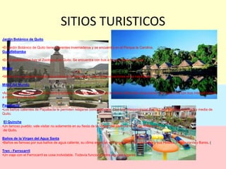 SITIOS TURISTICOSJardín Botánico de QuitoEl Jardín Botánico de Quito tiene diferentes invernaderos y se encuentra en el Parque la Carolina, GuayllabambaEn Guayllabamba hay el Zoológico de Quito. Se encuentra con bus a hora y media de Quito.MindoMindo es un pequeño pueblo escondido en la naturaleza, ideal para vacaciones en la naturaleza.Mitad del MundoAquí en la línea equinoccial el centro turístico de la Midad del Mundo le ofrece diferentes atracciones. Se encuentra con bus interparroquial a media hora de Quito.PapallactaLos baños calientes de Papallacta le permiten relajarse comodamente. Con bus interprovincial (hacía Lago Agrio) a una hora y media de Quito.