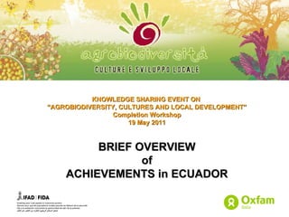 KNOWLEDGE SHARING EVENT ON  “ AGROBIODIVERSITY, CULTURES AND LOCAL DEVELOPMENT” Completion Workshop 19 May 2011 BRIEF OVERVIEW of ACHIEVEMENTS in ECUADOR 