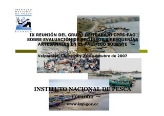 IX REUNIÓN DEL GRUPO DE TRABAJO CPPS-FAO
SOBRE EVALUACIÓN DE RECURSOS Y PESQUERÍAS
     ARTESANALES EN EL PACÍFICO SUDESTE

   Valparaíso, Chile, 23 y 24 de octubre de 2007




  INSTITUTO NACIONAL DE PESCA
                    ECUADOR
                 www.inp.gov.ec