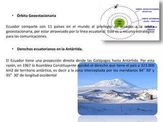 • Órbita Geoestacionaria
Ecuador comparte con 11 países en el mundo al privilegio de acceder a la orbita
geoestacionaria, por estar atravesado por la línea ecuatorial. Este es u recurso estratégico
para las comunicaciones.
• Derechos ecuatorianos en la Antártida.
El Ecuador tiene una proyección directa desde las Galápagos hasta Antártida. Por esta
razón, en 1967 la Asamblea Constituyente aprobó el derecho que tiene el país a 323.000
km2 de territorio antártico, es decir a la zona interceptada por los meridianos 84° 30’ y
95° 30’ de longitud occidental
 