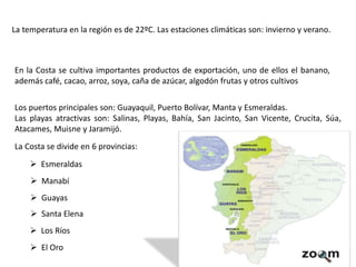 En la Costa se cultiva importantes productos de exportación, uno de ellos el banano,
además café, cacao, arroz, soya, caña de azúcar, algodón frutas y otros cultivos
Los puertos principales son: Guayaquil, Puerto Bolívar, Manta y Esmeraldas.
Las playas atractivas son: Salinas, Playas, Bahía, San Jacinto, San Vicente, Crucita, Súa,
Atacames, Muisne y Jaramijó.
La Costa se divide en 6 provincias:
La temperatura en la región es de 22ºC. Las estaciones climáticas son: invierno y verano.
 Esmeraldas
 Manabí
 Guayas
 Santa Elena
 Los Ríos
 El Oro
 
