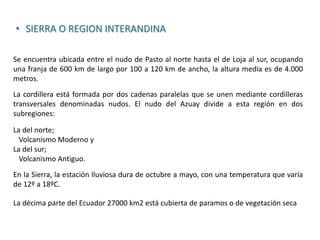 • SIERRA O REGION INTERANDINA
Se encuentra ubicada entre el nudo de Pasto al norte hasta el de Loja al sur, ocupando
una franja de 600 km de largo por 100 a 120 km de ancho, la altura media es de 4.000
metros.
La cordillera está formada por dos cadenas paralelas que se unen mediante cordilleras
transversales denominadas nudos. El nudo del Azuay divide a esta región en dos
subregiones:
La del norte;
Volcanismo Moderno y
La del sur;
Volcanismo Antiguo.
En la Sierra, la estación lluviosa dura de octubre a mayo, con una temperatura que varía
de 12º a 18ºC.
La décima parte del Ecuador 27000 km2 está cubierta de paramos o de vegetación seca
 