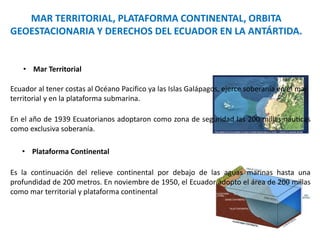 MAR TERRITORIAL, PLATAFORMA CONTINENTAL, ORBITA
GEOESTACIONARIA Y DERECHOS DEL ECUADOR EN LA ANTÁRTIDA.
• Mar Territorial
Ecuador al tener costas al Océano Pacifico ya las Islas Galápagos, ejerce soberanía en el mar
territorial y en la plataforma submarina.
En el año de 1939 Ecuatorianos adoptaron como zona de seguridad las 200 millas náuticas
como exclusiva soberanía.
• Plataforma Continental
Es la continuación del relieve continental por debajo de las aguas marinas hasta una
profundidad de 200 metros. En noviembre de 1950, el Ecuador adopto el área de 200 millas
como mar territorial y plataforma continental
 