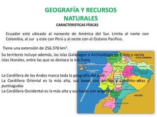 GEOGRAFÍA Y RECURSOS
NATURALES
CARACTERISTICAS FÍSICAS
Ecuador está ubicado al noroeste de América del Sur. Limita al norte con
Colombia, al sur y este con Perú y al oeste con el Océano Pacífico.
Tiene una extensión de 256.370 km2.
Su territorio incluye además, las islas Galápagos o Archipiélago de Colón y varias
islas litorales, entre las que se destaca la isla Puna.
La Cordillera de los Andes marca toda la geografía del país.
La Cordillera Oriental es la más alta, sus bases son anchas y cumbres altas y
puntiagudas
La Cordillera Occidental es la más alta y sus bases son angostas.
 
