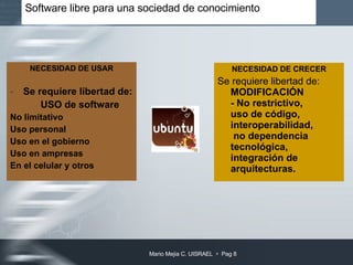 Software libre para una sociedad de conocimiento  NECESIDAD DE USAR Se requiere libertad de:  USO de software  No limitativo Uso personal Uso en el gobierno Uso en ampresas En el celular y otros NECESIDAD DE CRECER Se requiere libertad de:  MODIFICACIÓN  - No restrictivo, uso de código, interoperabilidad,  no dependencia tecnológica,  integración de arquitecturas. 