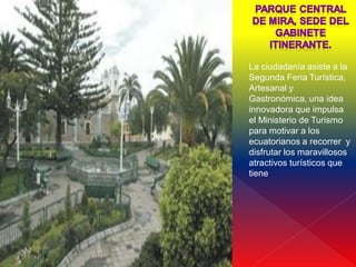    x

        La ciudadanía asiste a la
        Segunda Feria Turística,
        Artesanal y
        Gastronómica, una idea
        innovadora que impulsa
        el Ministerio de Turismo
        para motivar a los
        ecuatorianos a recorrer y
        disfrutar los maravillosos
        atractivos turísticos que
        tiene
 