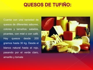 Cuenta con una variedad de
quesos de diferentes sabores,
colores y tamaños: salados,
picantes, con miel o con café.
Hay    quesos       desde   200
gramos hasta 30 kg. Desde el
blanco natural hasta el rojo,
pasando por el verde claro,
amarillo y tomate
 