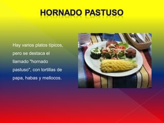 Hay varios platos típicos,
pero se destaca el
llamado "hornado
pastuso", con tortillas de
papa, habas y mellocos.
 