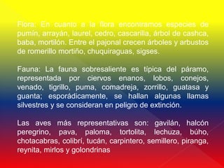 Flora: En cuanto a la flora encontramos especies de
pumín, arrayán, laurel, cedro, cascarilla, árbol de cashca,
baba, mortilón. Entre el pajonal crecen árboles y arbustos
de romerillo mortiño, chuquiraguas, sigses.

Fauna: La fauna sobresaliente es típica del páramo,
representada por ciervos enanos, lobos, conejos,
venado, tigrillo, puma, comadreja, zorrillo, guatasa y
guanta; esporádicamente, se hallan algunas llamas
silvestres y se consideran en peligro de extinción.

Las aves más representativas son: gavilán, halcón
peregrino, pava, paloma, tortolita, lechuza, búho,
chotacabras, colibrí, tucán, carpintero, semillero, piranga,
reynita, mirlos y golondrinas
 