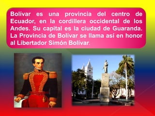 Bolívar es una provincia del centro de
Ecuador, en la cordillera occidental de los
Andes. Su capital es la ciudad de Guaranda.
La Provincia de Bolívar se llama así en honor
al Libertador Simón Bolívar.
 