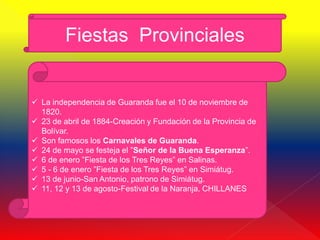 Fiestas Provinciales


 La independencia de Guaranda fue el 10 de noviembre de
  1820.
 23 de abril de 1884-Creación y Fundación de la Provincia de
  Bolívar.
 Son famosos los Carnavales de Guaranda.
 24 de mayo se festeja el ”Señor de la Buena Esperanza”.
 6 de enero ”Fiesta de los Tres Reyes” en Salinas.
 5 - 6 de enero ”Fiesta de los Tres Reyes” en Simiátug.
 13 de junio-San Antonio, patrono de Simiátug.
 11, 12 y 13 de agosto-Festival de la Naranja. CHILLANES
 