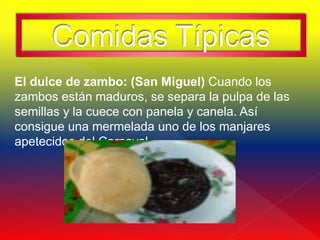 Comidas Típicas
El dulce de zambo: (San Miguel) Cuando los
zambos están maduros, se separa la pulpa de las
semillas y la cuece con panela y canela. Así
consigue una mermelada uno de los manjares
apetecidos del Carnaval.
 