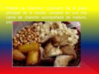 Fritada de Chancho: (Chunchi) Es el plato
principal de la ciudad, consiste en una rica
carne de chancho acompañada de maduro,
yuca
 