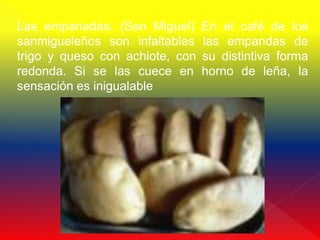 Las empanadas: (San Miguel)      En el café de los
sanmigueleños son infaltables    las empandas de
trigo y queso con achiote, con   su distintiva forma
redonda. Si se las cuece en      horno de leña, la
sensación es inigualable
 