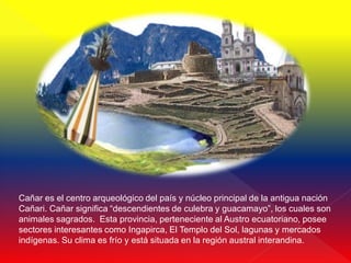 Cañar es el centro arqueológico del país y núcleo principal de la antigua nación
Cañari. Cañar significa “descendientes de culebra y guacamayo”, los cuales son
animales sagrados. Esta provincia, perteneciente al Austro ecuatoriano, posee
sectores interesantes como Ingapirca, El Templo del Sol, lagunas y mercados
indígenas. Su clima es frío y está situada en la región austral interandina.
 