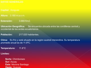 DATOS GENERALES


Capital: Azogues

Altura: 3.160 m.s.n.m.

Extensión:       3.669 Km2.

Ubicación Geográfica: Se encuentra ubicada entre las cordilleras central y
occidental de los andes ecuatorianos.

Población:       217.020 habitantes.

Clima: Es frío y está situado en la región austral interandina. Su temperatura
promedio anual es de 11.8ºC.

Temperatura:     11.8°C

Límites:

    Norte: Chimborazo
    Sur: Azuay
    Este: Morona Santiago
    Oeste: Guayas.
 