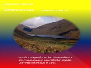 ATRACTIVOS TURISTICOS

ATRACTIVOS NATURALES:          LAGUNA DE CULEBRILLAS




          los nativos antepasados rendían culto a sus dioses y
          a las mismas aguas que las consideraban sagradas.
          Una verdadera hermosura en Cañar.
 