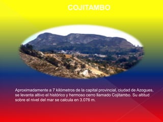 COJITAMBO




Aproximadamente a 7 kilómetros de la capital provincial, ciudad de Azogues,
se levanta altivo el histórico y hermoso cerro llamado Cojitambo. Su altitud
sobre el nivel del mar se calcula en 3.076 m.
 