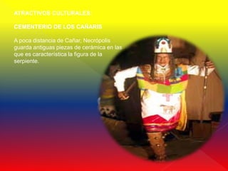 ATRACTIVOS CULTURALES:

CEMENTERIO DE LOS CAÑARIS

A poca distancia de Cañar, Necrópolis
guarda antiguas piezas de cerámica en las
que es característica la figura de la
serpiente.
 