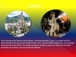 AZOGUES




San Francisco de Peleusí de Azogues, conocida también como “La obrera del Sur”,
está ubicada entre los riscos de los Andes. Con más de 35000 habitantes, es la capital
de la provincia de Cañar. La ciudad conserva antiguas casa, con balcones de altas
barandas de madera, primorosamente talladas.
 