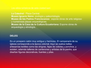 Los sitios turísticos de esta ciudad son:

 La Catedral: Plaza Central.
 Museo Ignacio Neira: zoología y paleontología.
 Museo de los Padres Franciscanos: expone obras de arte religioso
 y numerosas piezas arqueológicas.
 Museo de la Casa de la Cultura Ecuatoriana: Expone obras de
 arqueología y etnología.


DELEG

Es un prospero catón muy antiguo y hermoso. El campanario de su
Iglesia corresponde a la época colonial. Aquí se realiza bellas
artesanías textiles como las shigras, fajas de colores y ponchos, y
existen, además talleres de canterones y artistas de la piedra, que
diseñan figuras decorativas, fuentes y pilas.
 