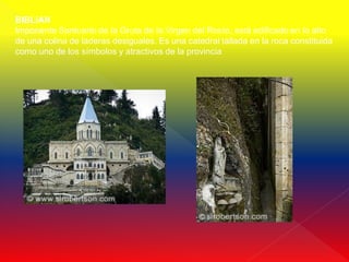 BIBLIAN
Imponente Santuario de la Gruta de la Virgen del Rocío, está edificado en lo alto
de una colina de laderas desiguales. Es una catedral tallada en la roca constituida
como uno de los símbolos y atractivos de la provincia
 