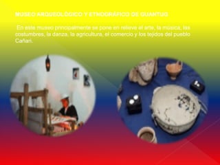 MUSEO ARQUEOLÓGICO Y ETNOGRÁFICO DE GUANTUG

 En este museo principalmente se pone en relieve el arte, la música, las
costumbres, la danza, la agricultura, el comercio y los tejidos del pueblo
Cañari.
 