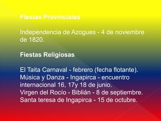 Fiestas Provinciales

Independencia de Azogues - 4 de noviembre
de 1820.

Fiestas Religiosas

El Taita Carnaval - febrero (fecha flotante).
Música y Danza - Ingapirca - encuentro
internacional 16, 17y 18 de junio.
Virgen del Rocío - Biblián - 8 de septiembre.
Santa teresa de Ingapirca - 15 de octubre.
 