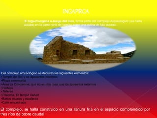 INGAPIRCA
               •El Ingachungana o Juego del Inca, forma parte del Complejo Arqueológico y se halla
               ubicado en la parte norte de castillo sobre una colina de fácil acceso.




Del complejo arqueológico se deducen los siguientes elementos:
•Templo del Sol y los aposentos interiores
•Plaza ceremonial
•Área La Condamine, que no es otra cosa que los aposentos externos
•Bodega
•Talleres
•Pilaloma, El Templo Cañari
•Baños rituales y escaleras
•Calle empedrada

El complejo, se halla construido en una llanura fría en el espacio comprendido por
tres ríos de pobre caudal
 