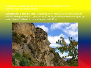 Intihuaicu o quebrada del sol, se encuentra localizado en una
planicie al pie del Ingachungana

El Ingañahui o cara del Inca, localizada en un agreste de la colina llamada
Intiloma que quiere decir “Loma del Inca”, se localiza claramente una figura de
rostro humano, tallada en roca viva que mide 30 m.
 