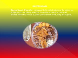GASTRONOMÍA
Cascaritas de Chancho: (Azogues) Este plato tradicional del sector es
apetecido por propios y extraños y consiste en dorar el cuero del
animal, rebanarlo con un cuchillo y servirlo con mote, sal y ají al gusto.
 
