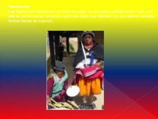 Vestimenta
Los tejidos son fabricados con lana de oveja, es de buena calidad textil y sutil, con
ella se confeccionan ponchos, cuzhmas, fajas que diseñan con sus tejidos variadas
formas llenas de colorido.
 