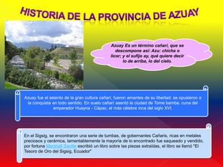 Azuay Es un término cañarí, que se
                                                     descompone así: Azu: chicha o
                                                  licor; y el sufijo ay, qué quiere decir
                                                         lo de arriba, lo del cielo.




.
    Azuay fue el asiento de la gran cultura cañarí, fueron amantes de su libertad: se opusieron a
     la conquista en todo sentido. En suelo cañarí asentó la ciudad de Tome bamba, cuna del
                   emperador Huayna - Cápac, el más célebre inca del siglo XVI.




    En el Sigsig, se encontraron una serie de tumbas, de gobernantes Cañaris, ricas en metales
    preciosos y cerámica, lamentablemente la mayoría de lo encontrado fue saqueado y vendido,
    por fortuna Marshall Saville escribió un libro sobre las piezas extraídas, el libro se llamó "El
    Tesoro de Oro del Sigsig, Ecuador"
 