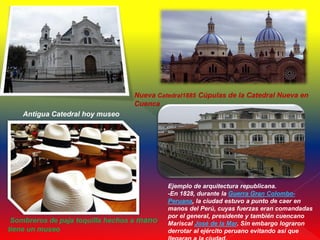 Nueva Catedral1885 Cúpulas de la Catedral Nueva en
                                  Cuenca
    Antigua Catedral hoy museo




                                            Ejemplo de arquitectura republicana.
                                            -En 1828, durante la Guerra Gran Colombo-
                                            Peruana, la ciudad estuvo a punto de caer en
                                            manos del Perú, cuyas fuerzas eran comandadas
                                            por el general, presidente y también cuencano
 Sombreros de paja toquilla hechos a mano   Mariscal José de la Mar. Sin embargo lograron
tiene un museo                              derrotar al ejército peruano evitando así que
 