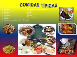   Cuy asado.                              Cuy a la brasa con papas doradas.
   Sopa de quinua                          Mote pillo.
   Mote sucio.                             Tortillas.
   Máchica                                 Chicharrones.
   Yapingacho.                             Morcillas.
   Buñuelos.                               Dulce de higos.
   Tamales.
   Bebidas: el champús, el rosero y el morocho
 