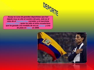 Azuay es cuna de grandes deportistas que han
 dejado muy en alto el nombre del país, este es el
 caso de el Rolando Vera corredor, y el marchista
Jefferson Pérez, quien ha sido el único ecuatoriano
que ha ganado una medalla de oro en Atlanta y una
            de plata en Pekín en 2008.
 